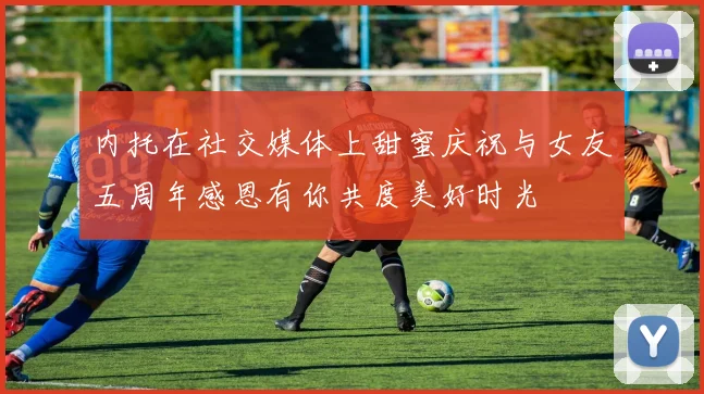 内托在社交媒体上甜蜜庆祝与女友五周年感恩有你共度美好时光