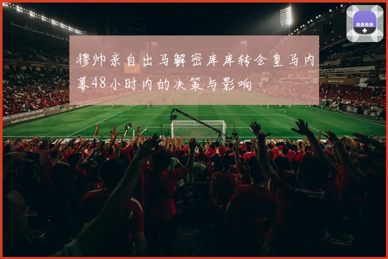 穆帅亲自出马解密库库转会皇马内幕48小时内的决策与影响