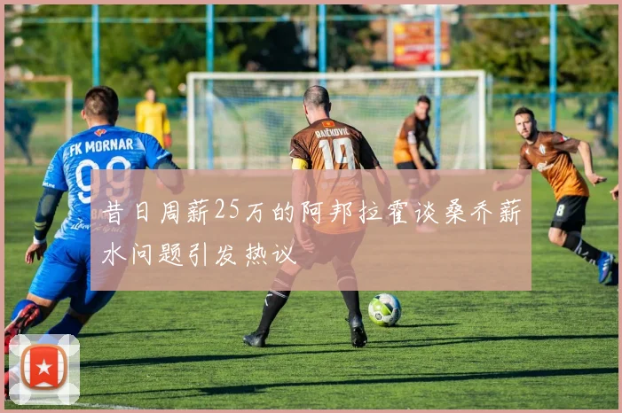 昔日周薪25万的阿邦拉霍谈桑乔薪水问题引发热议