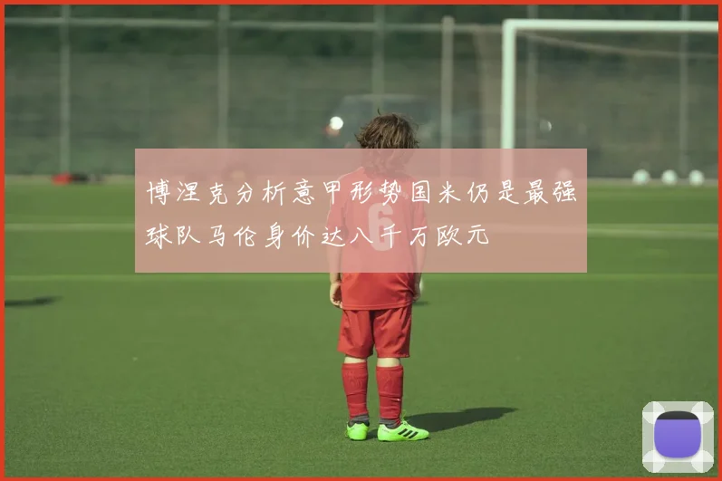博涅克分析意甲形势国米仍是最强球队马伦身价达八千万欧元