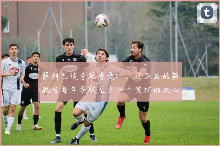 萨利巴谈夺冠感受：三连亚后的解脱与每年争取至少一个奖杯的决心