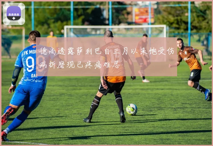 德尚透露萨利巴自三月以来饱受伤病折磨现已疼痛难忍