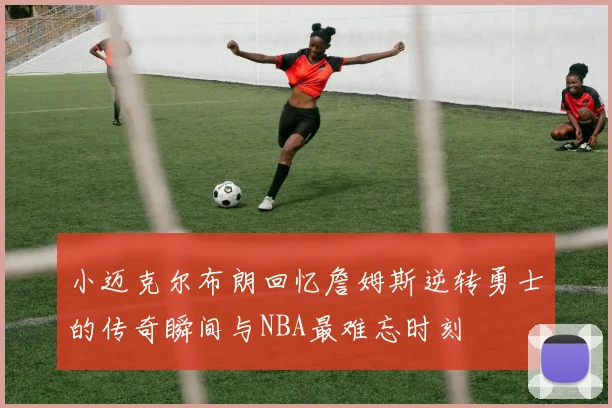 小迈克尔布朗回忆詹姆斯逆转勇士的传奇瞬间与NBA最难忘时刻